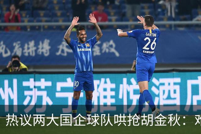 热议两大国企球队哄抢胡金秋：难以一人一城球迷猜测“价高者得”